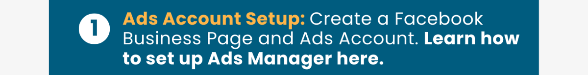 1.Ads Account Setup: Create a Facebook Business Page and Ads Account. Learn how to set up Ads Manager here.